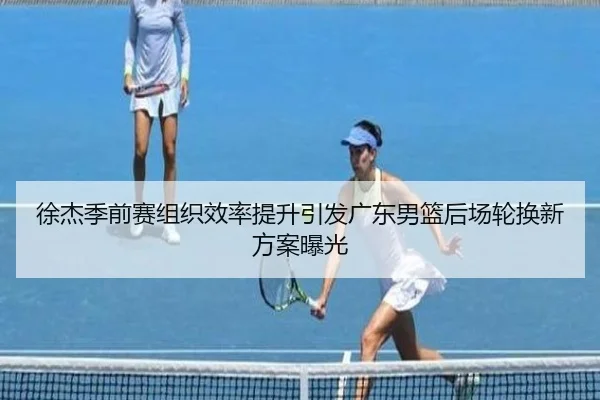 徐杰季前赛组织效率提升引发广东男篮后场轮换新方案曝光（kaiyun）